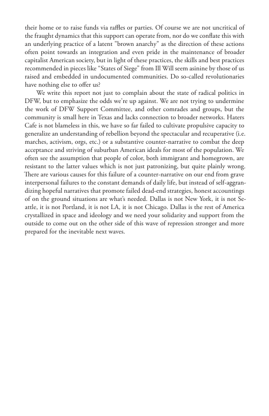 their home or to raise funds via rafles or parties. OF course we ate not uncritical of the fraughe dynamics tha this suppore can operate from, nor do we conflate his with an underlying practice of a latent "brown anarchy” as the direction of these actions ofien point towards an integration and even pride in the maintenance of broader capivalist American society, but in light of these practices,the skills and best practices recommended in pieces like *States of Siege” from 11l Wil seem asinine by those of us nised and embedded in undocumented communities. Do so-calld revolutionarics have nothing els to offer us? We write this report not just to complain about the state of radical politcs in DFW, but to emphasize the odds we’re up against. We are not trying to undermine the work of DFW Suppore Commitice, and other comrades and groups, but the community is small here in Texas and lacks connection to broader networks. Haters Cafe is not blameles in this, we have so far failed to cultivate propulsive capacity to generalize an understanding of tebellion beyond the spectacular and recuperative (.. marches, acivism, orgs, etc) o a substantive counter-narrative to combat the deep acceptance and striving of suburban American ideals for most of the population. We often sce the assumpion that people of color, both immigrant and homegrown, are resistant 1o the latter values which is not just patronizing, bue quite plinly wrong. There are various causes for this filure of a counter-nartative on our end from grave interpersonal falures o the constant demands of daily life, but instead of self-aggran- dising hopeful naratives that promote faled dead-end strategics, honest accountings of on the ground situations are what’s needed. Dallas is not New York, it is not Se- aule, it i not Portand, it is not LA, it is not Chicago. Dallas s the ret of America erystallized in space and ideology and we need your solidarity and support from the outside to come out on the other side of this wave of repression stronger and more prepared for the inevitable next waves